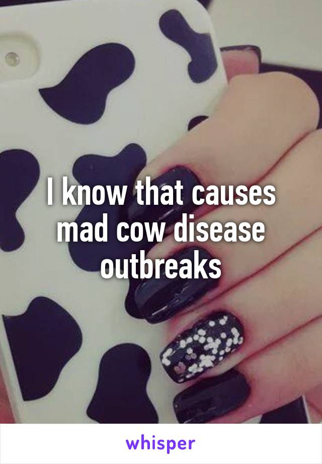 I know that causes mad cow disease outbreaks