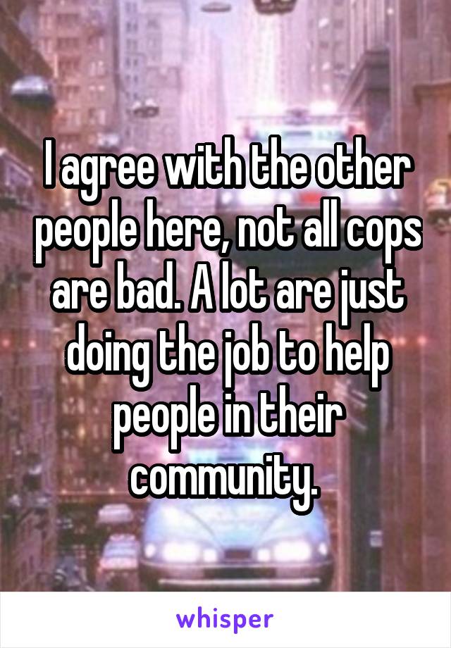 I agree with the other people here, not all cops are bad. A lot are just doing the job to help people in their community. 