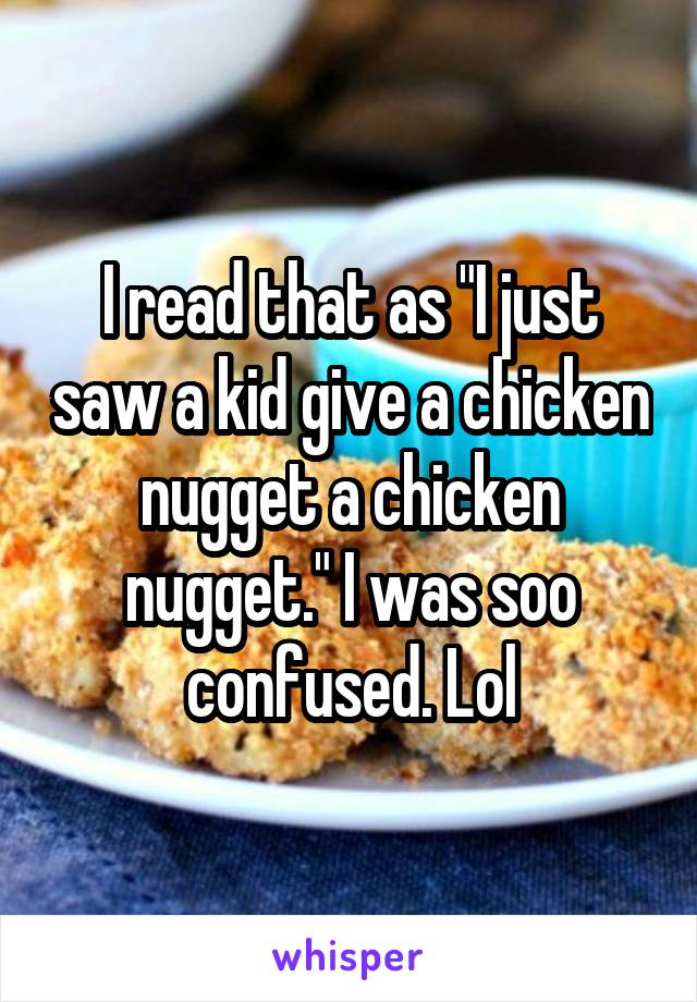 I read that as "I just saw a kid give a chicken nugget a chicken nugget." I was soo confused. Lol