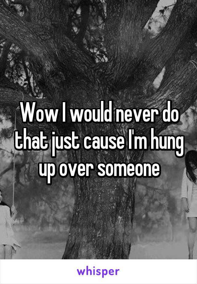 Wow I would never do that just cause I'm hung up over someone