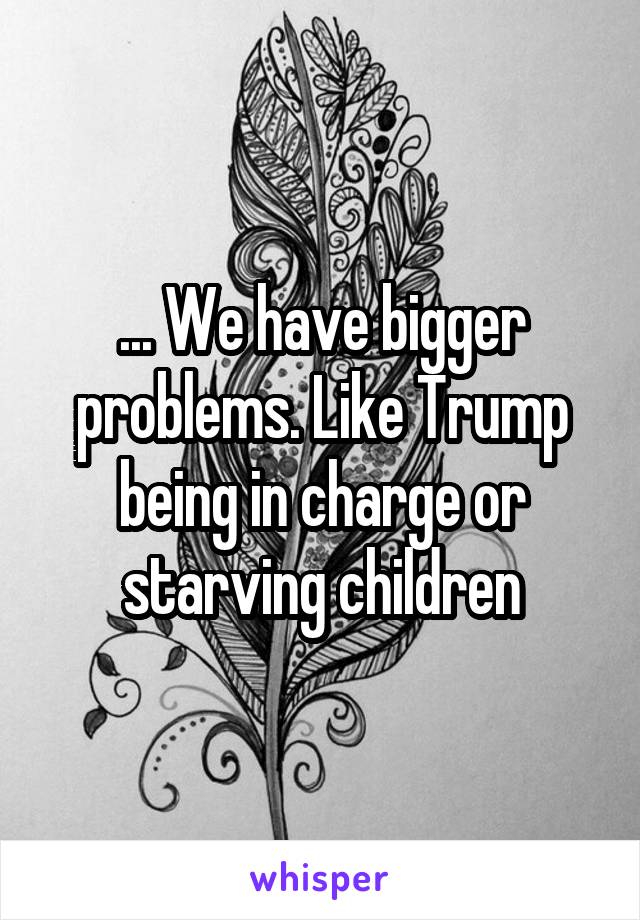 ... We have bigger problems. Like Trump being in charge or starving children