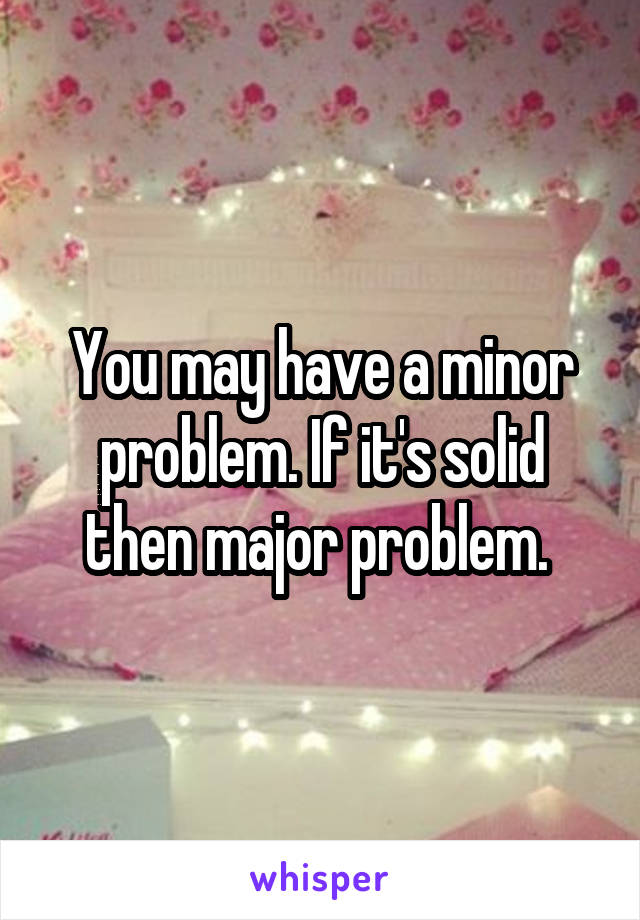 You may have a minor problem. If it's solid then major problem. 