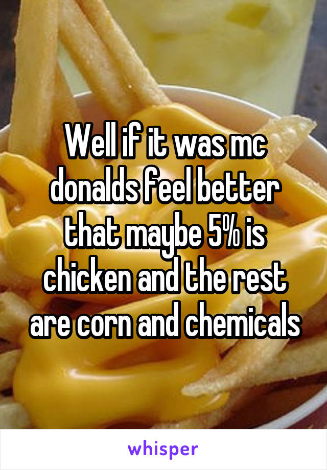 Well if it was mc donalds feel better that maybe 5% is chicken and the rest are corn and chemicals