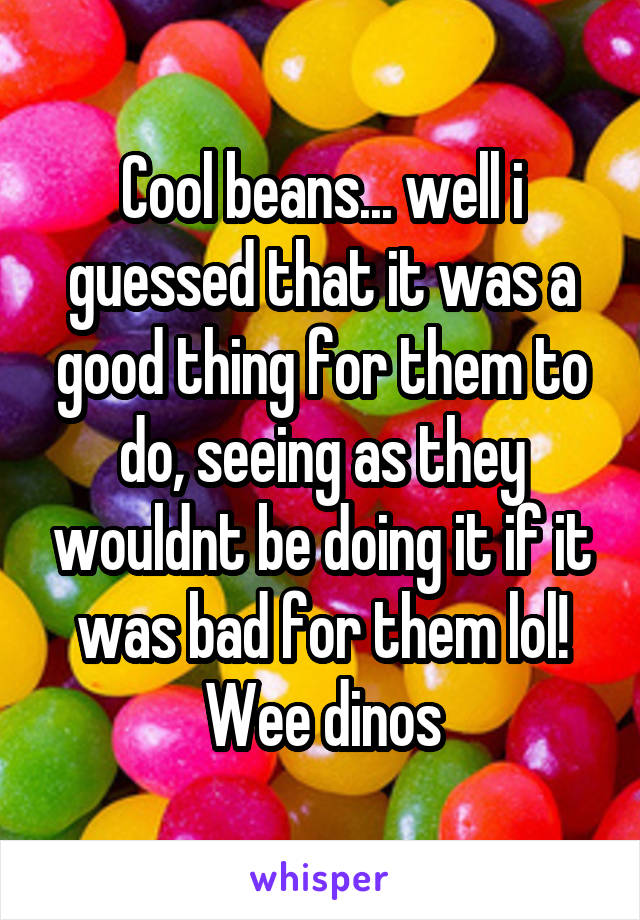 Cool beans... well i guessed that it was a good thing for them to do, seeing as they wouldnt be doing it if it was bad for them lol!
Wee dinos