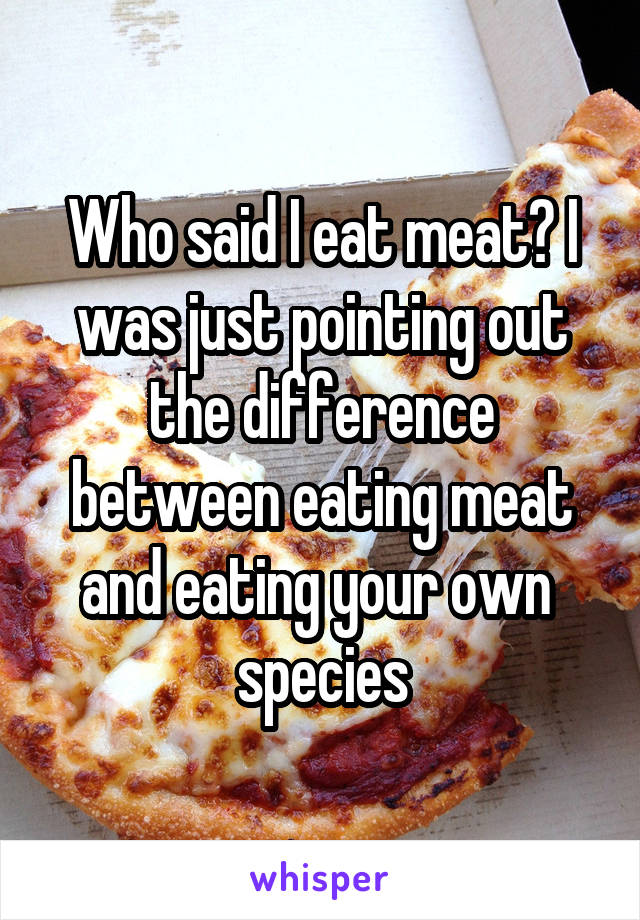 Who said I eat meat? I was just pointing out the difference between eating meat and eating your own  species