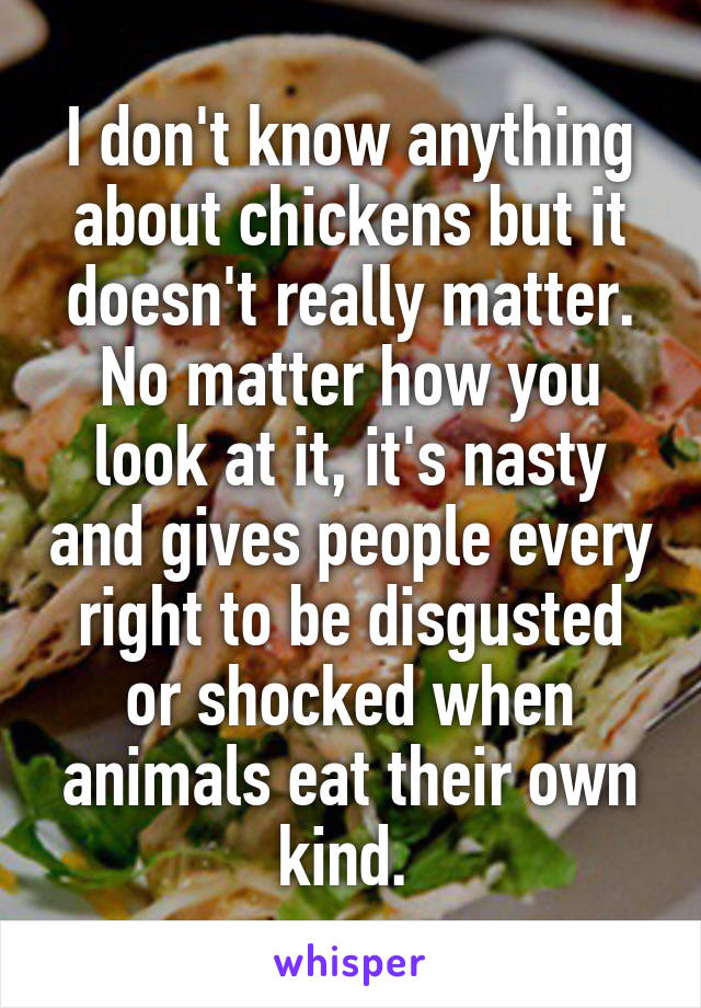 I don't know anything about chickens but it doesn't really matter. No matter how you look at it, it's nasty and gives people every right to be disgusted or shocked when animals eat their own kind. 