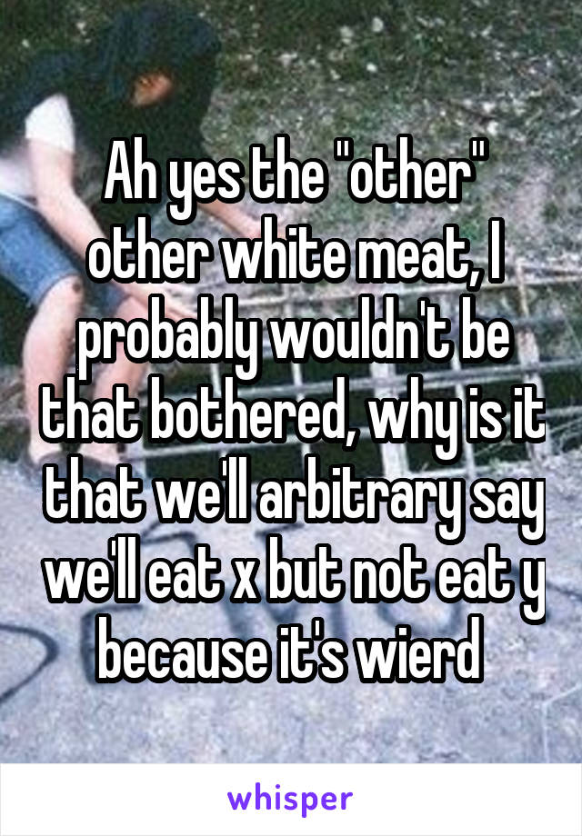 Ah yes the "other" other white meat, I probably wouldn't be that bothered, why is it that we'll arbitrary say we'll eat x but not eat y because it's wierd 