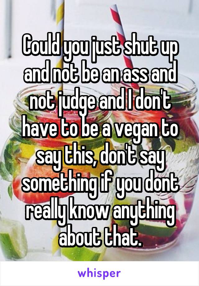 Could you just shut up and not be an ass and not judge and I don't have to be a vegan to say this, don't say something if you dont really know anything about that.