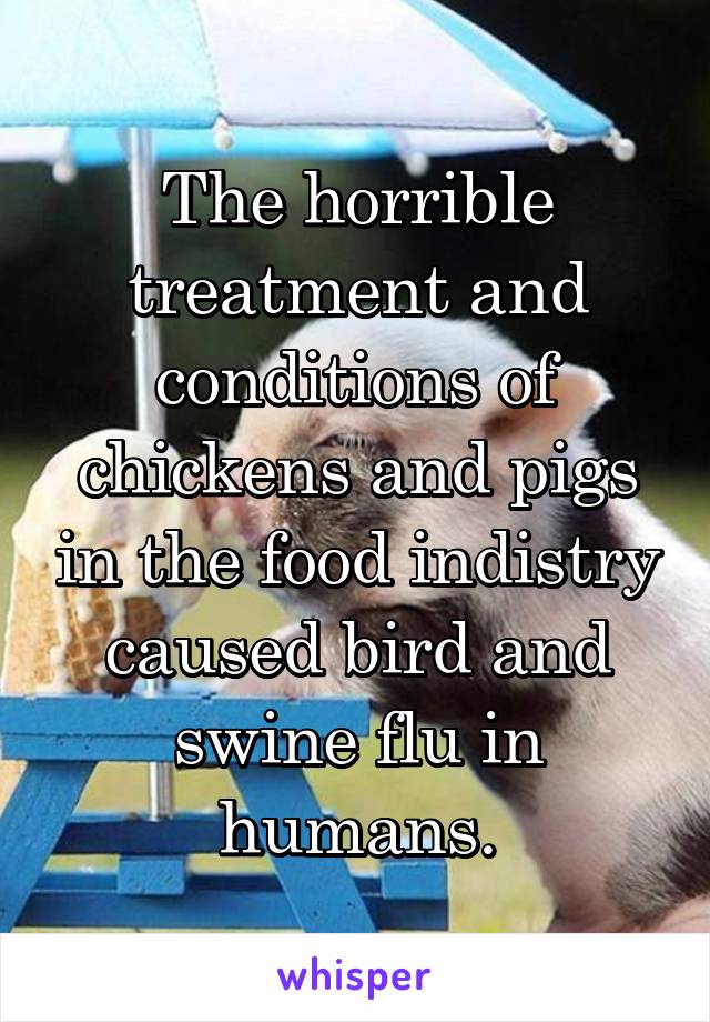 The horrible treatment and conditions of chickens and pigs in the food indistry caused bird and swine flu in humans.