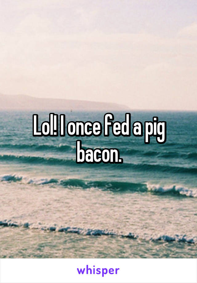 Lol! I once fed a pig bacon.