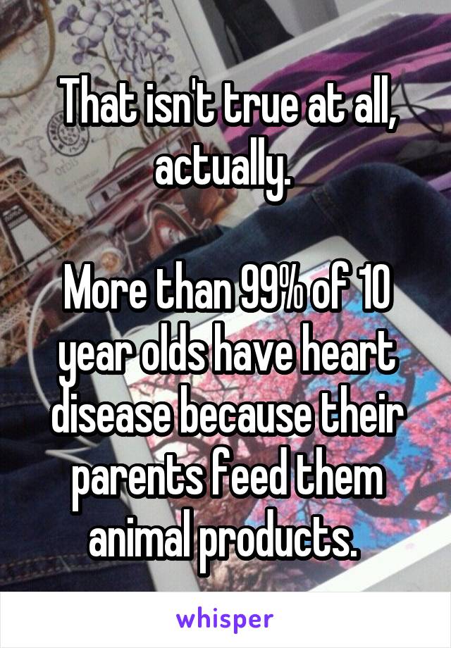 That isn't true at all, actually. 

More than 99% of 10 year olds have heart disease because their parents feed them animal products. 