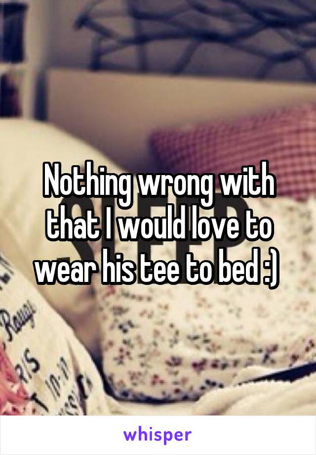 Nothing wrong with that I would love to wear his tee to bed :) 