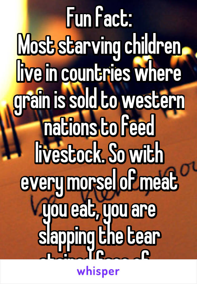 Fun fact:
Most starving children live in countries where grain is sold to western nations to feed livestock. So with every morsel of meat you eat, you are slapping the tear stained face of...