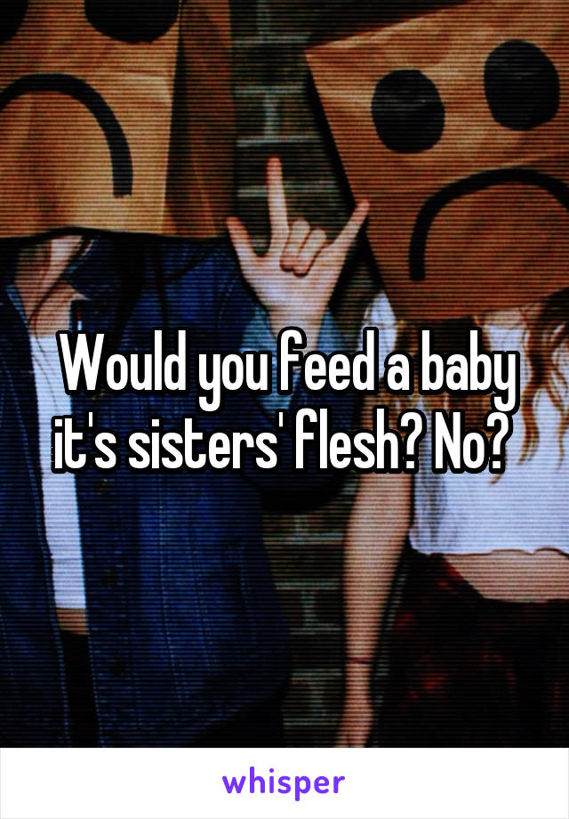 Would you feed a baby it's sisters' flesh? No? 