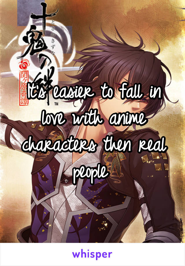 It's easier to fall in love with anime characters then real people 