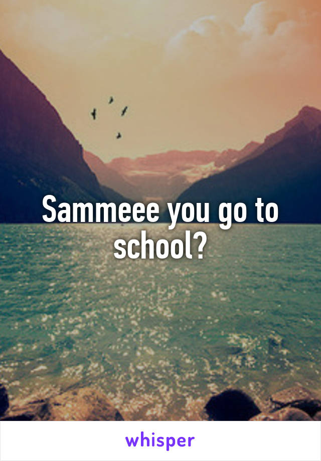Sammeee you go to school?