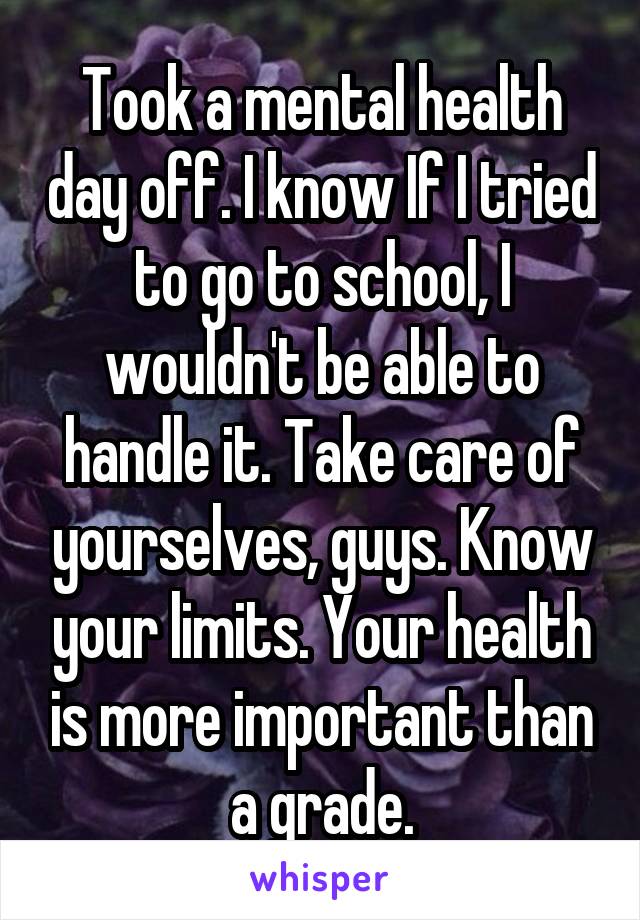 Took a mental health day off. I know If I tried to go to school, I wouldn't be able to handle it. Take care of yourselves, guys. Know your limits. Your health is more important than a grade.