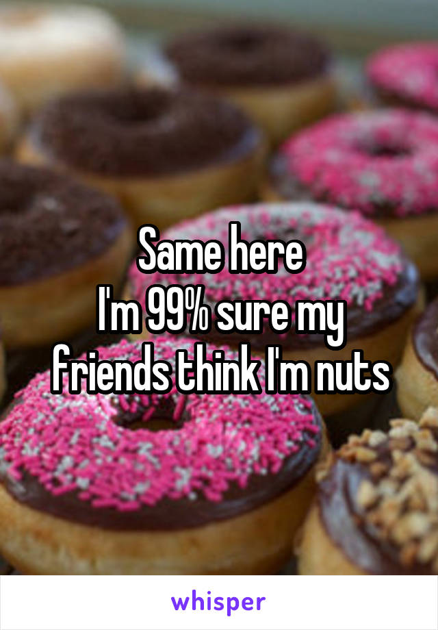 Same here
I'm 99% sure my friends think I'm nuts