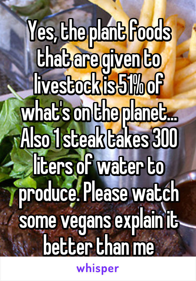 Yes, the plant foods that are given to livestock is 51% of what's on the planet... Also 1 steak takes 300 liters of water to produce. Please watch some vegans explain it better than me