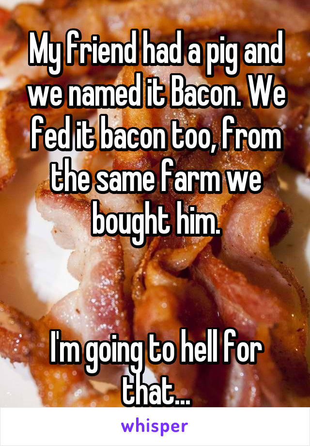 My friend had a pig and we named it Bacon. We fed it bacon too, from the same farm we bought him.


I'm going to hell for that...