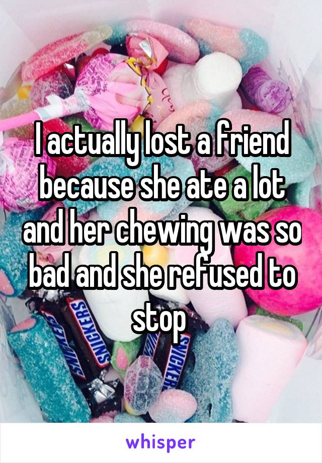 I actually lost a friend because she ate a lot and her chewing was so bad and she refused to stop 