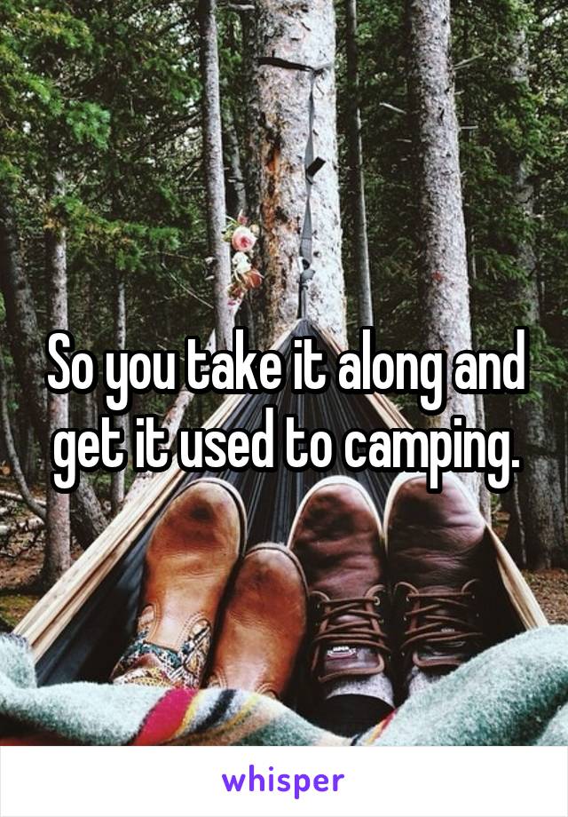 So you take it along and get it used to camping.