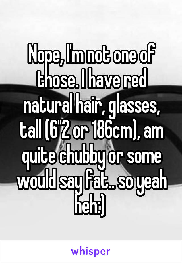 Nope, I'm not one of those. I have red natural hair, glasses, tall (6"2 or 186cm), am quite chubby or some would say fat.. so yeah heh:) 