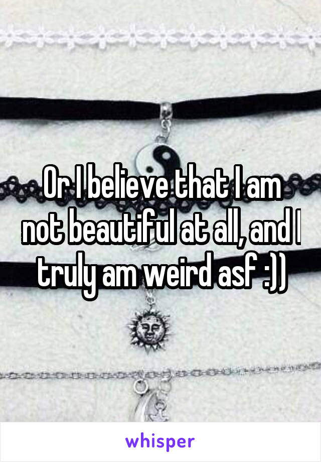 Or I believe that I am not beautiful at all, and I truly am weird asf :))