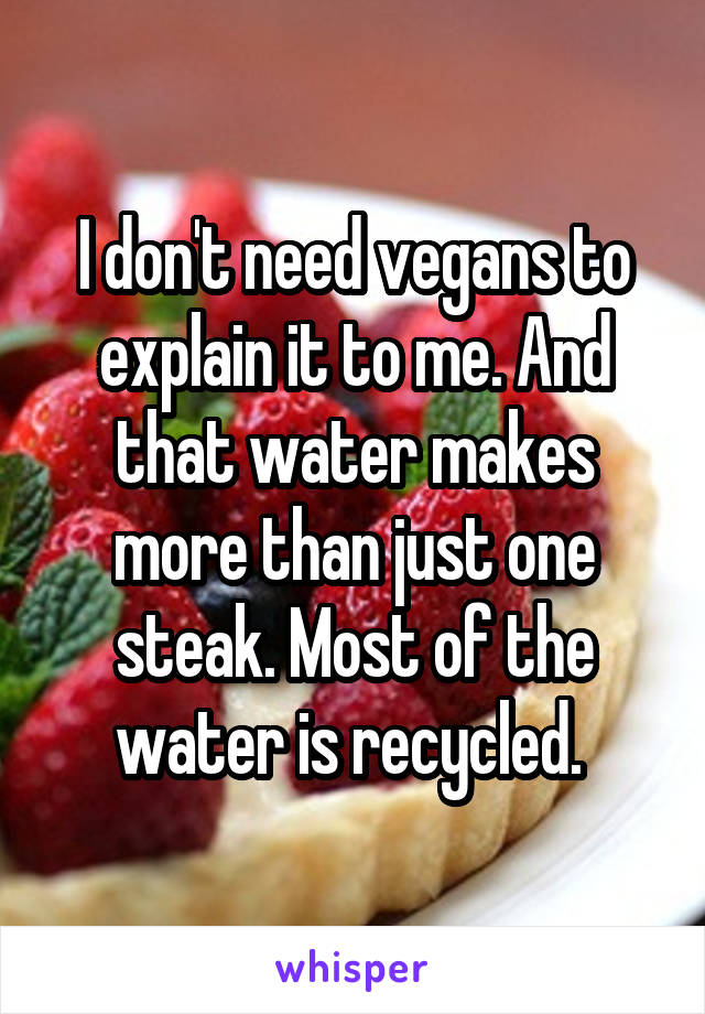 I don't need vegans to explain it to me. And that water makes more than just one steak. Most of the water is recycled. 