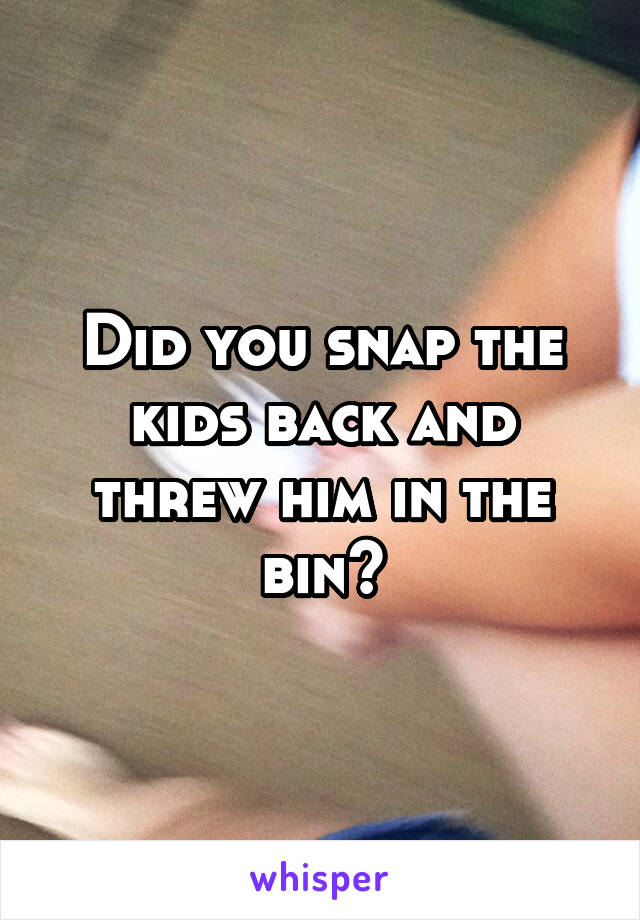 Did you snap the kids back and threw him in the bin?