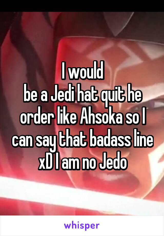 I would
be a Jedi hat quit he order like Ahsoka so I can say that badass line xD I am no Jedo