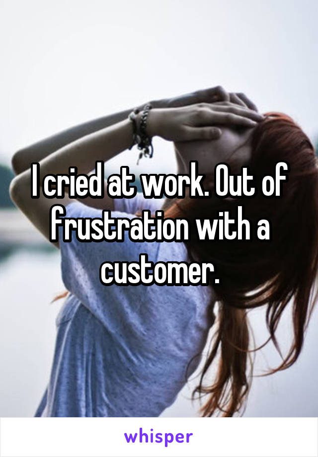 I cried at work. Out of frustration with a customer.