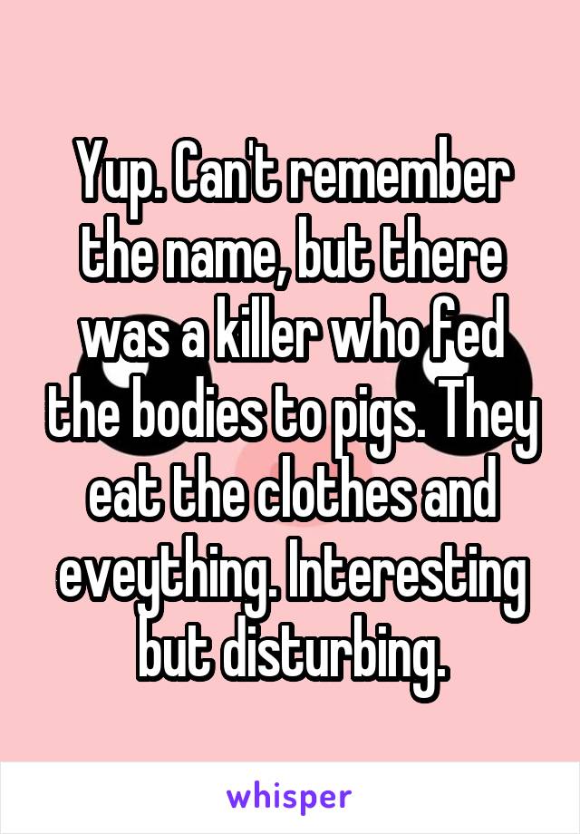 Yup. Can't remember the name, but there was a killer who fed the bodies to pigs. They eat the clothes and eveything. Interesting but disturbing.