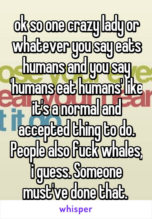 ok so one crazy lady or whatever you say eats humans and you say 'humans eat humans' like it's a normal and accepted thing to do. People also fuck whales, i guess. Someone must've done that. 