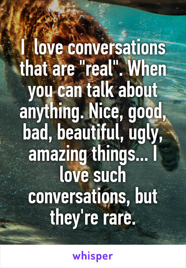 I  love conversations that are "real". When you can talk about anything. Nice, good, bad, beautiful, ugly, amazing things... I love such conversations, but they're rare.