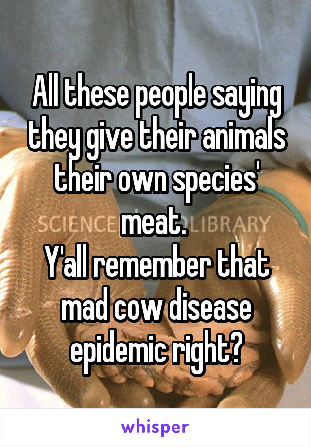 All these people saying they give their animals their own species' meat. 
Y'all remember that mad cow disease epidemic right?