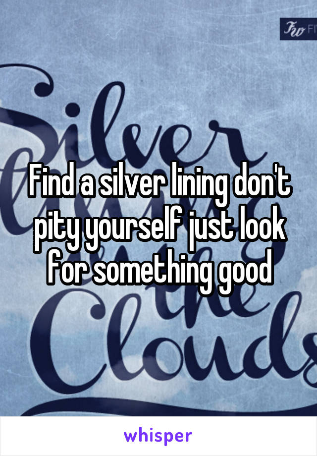 Find a silver lining don't pity yourself just look for something good