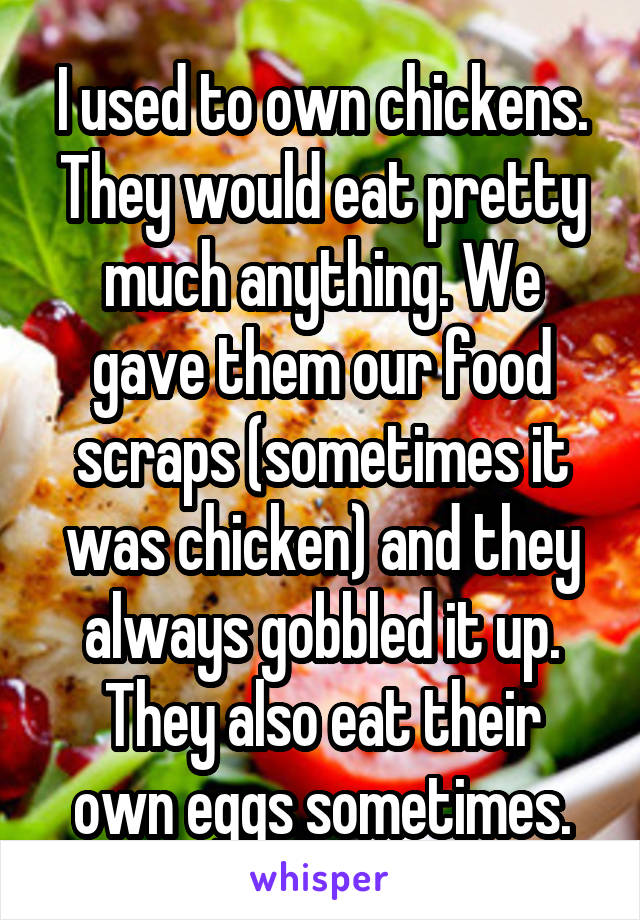 I used to own chickens. They would eat pretty much anything. We gave them our food scraps (sometimes it was chicken) and they always gobbled it up.
They also eat their own eggs sometimes.