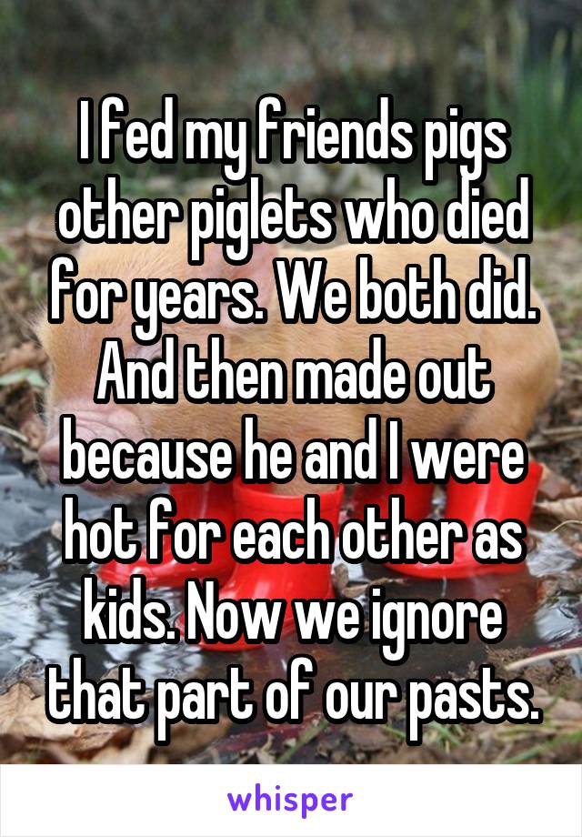 I fed my friends pigs other piglets who died for years. We both did. And then made out because he and I were hot for each other as kids. Now we ignore that part of our pasts.