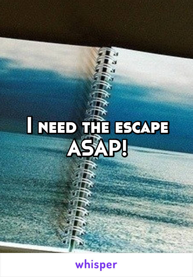 I need the escape ASAP!