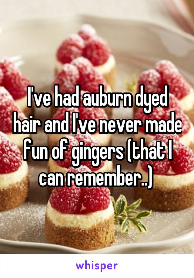 I've had auburn dyed hair and I've never made fun of gingers (that I can remember..) 