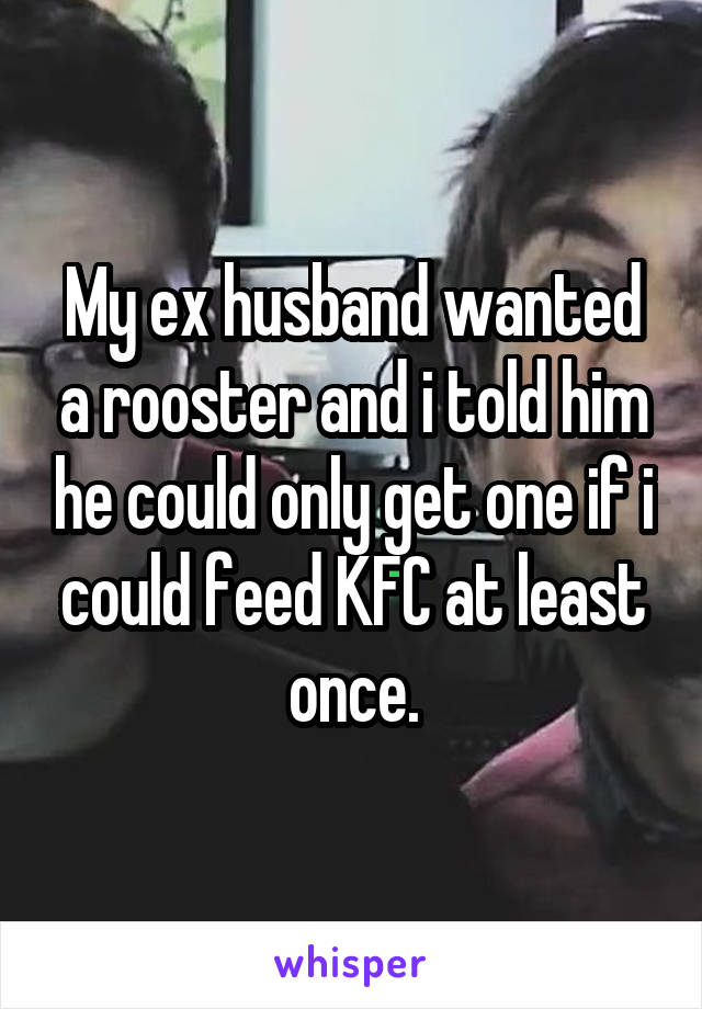 My ex husband wanted a rooster and i told him he could only get one if i could feed KFC at least once.