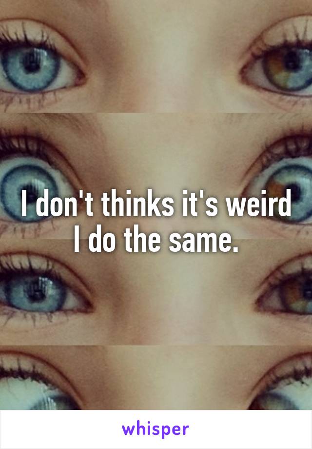 I don't thinks it's weird I do the same.