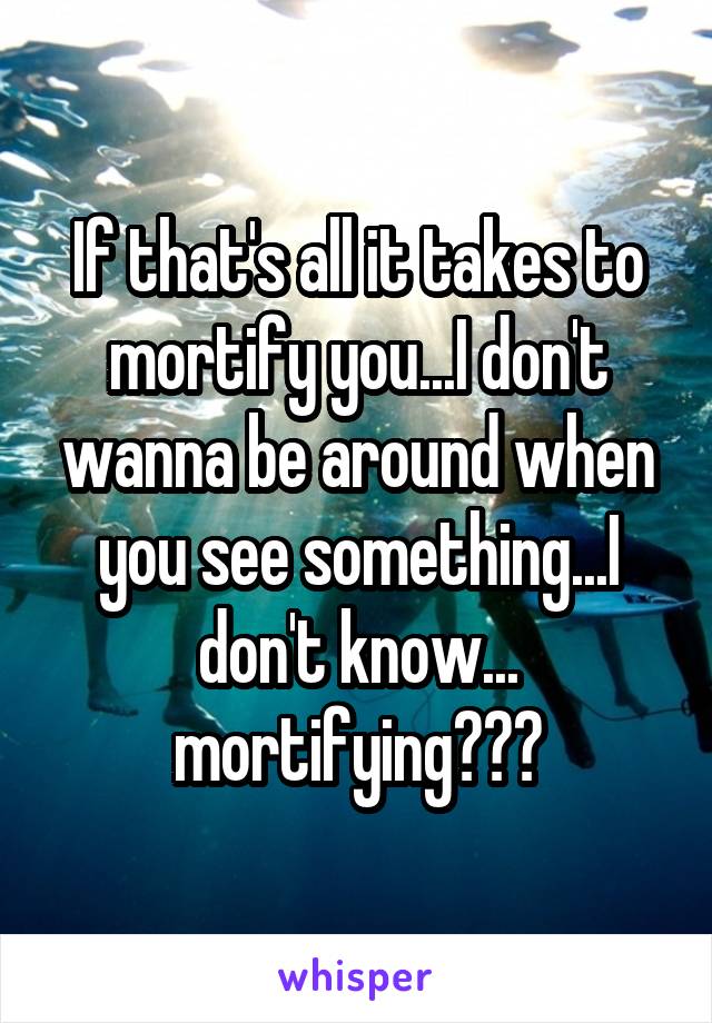 If that's all it takes to mortify you...I don't wanna be around when you see something...I don't know...
mortifying???