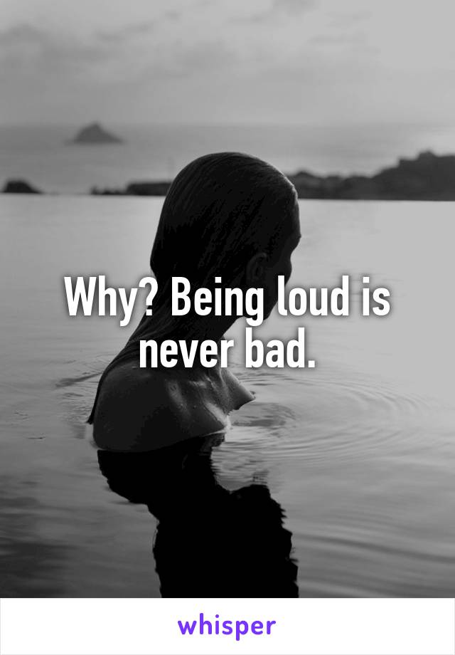 Why? Being loud is never bad.