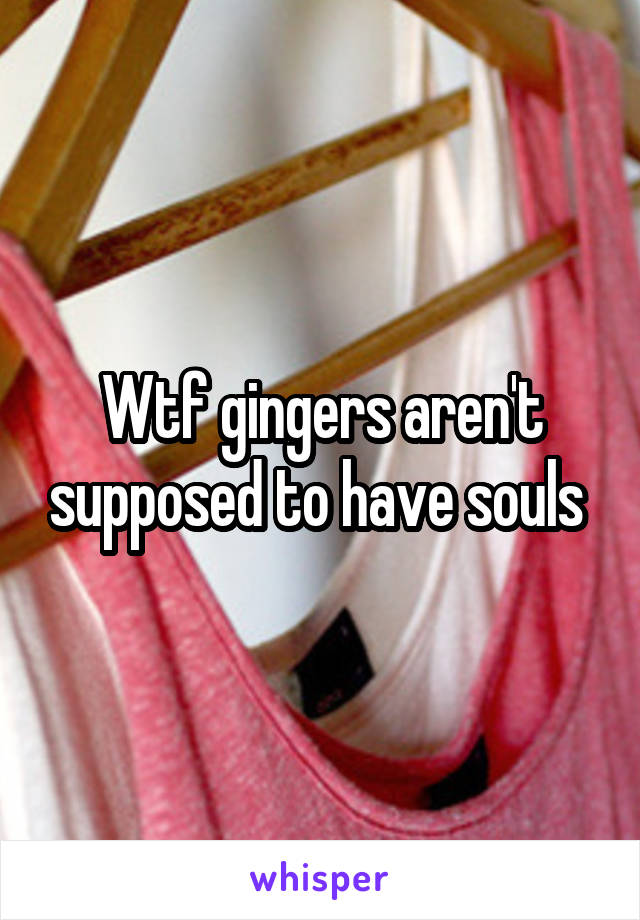Wtf gingers aren't supposed to have souls 