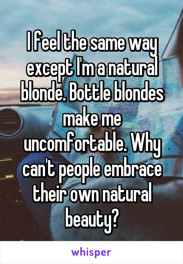 I feel the same way except I'm a natural blonde. Bottle blondes make me uncomfortable. Why can't people embrace their own natural beauty?