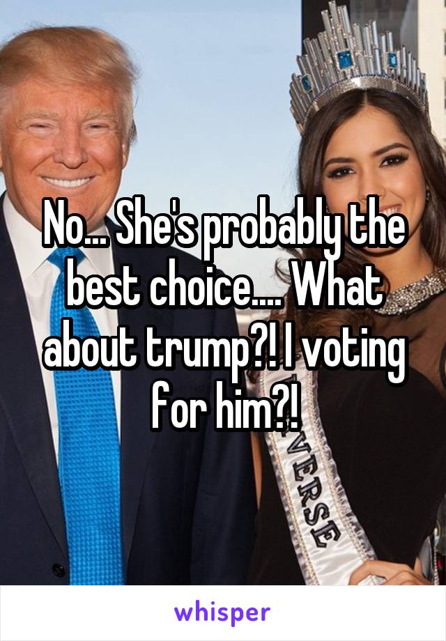 No... She's probably the best choice.... What about trump?! I voting for him?!