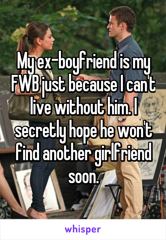 My ex-boyfriend is my FWB just because I can't live without him. I secretly hope he won't find another girlfriend soon.