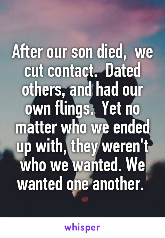 After our son died,  we cut contact.  Dated others, and had our own flings.  Yet no matter who we ended up with, they weren't who we wanted. We wanted one another. 